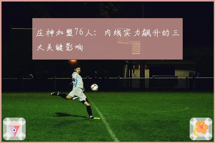 庄神加盟76人：内线实力飙升的三大关键影响