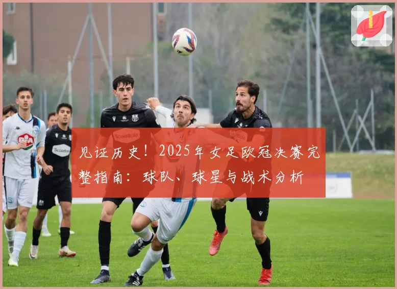 见证历史！2025年女足欧冠决赛完整指南：球队、球星与战术分析