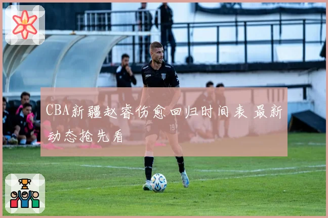CBA新疆赵睿伤愈回归时间表 最新动态抢先看