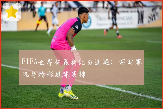 FIFA世界杯最新比分速递：实时赛况与精彩进球集锦