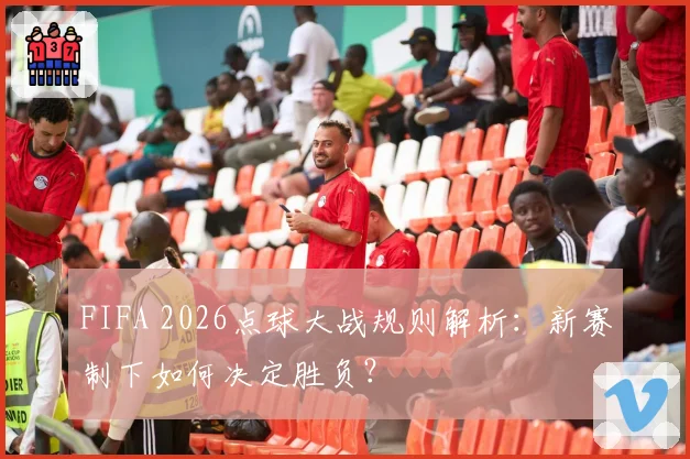 FIFA 2026点球大战规则解析：新赛制下如何决定胜负？